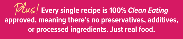 Plus! Every single recipe is 100% Clean Eating approved, meaning there's no preservatives, additives, or processed ingredients. Just real food.