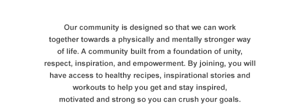 Our community is designed so that we can work together towards a physically and mentally stronger way of life. A community built from a foundation of unity, respect, inspiration, and empowerment. By joining, you will have access to healthy recipes, inspirational stories and workouts to help you get and stay inspired, motivated and strong so you can crush your goals.